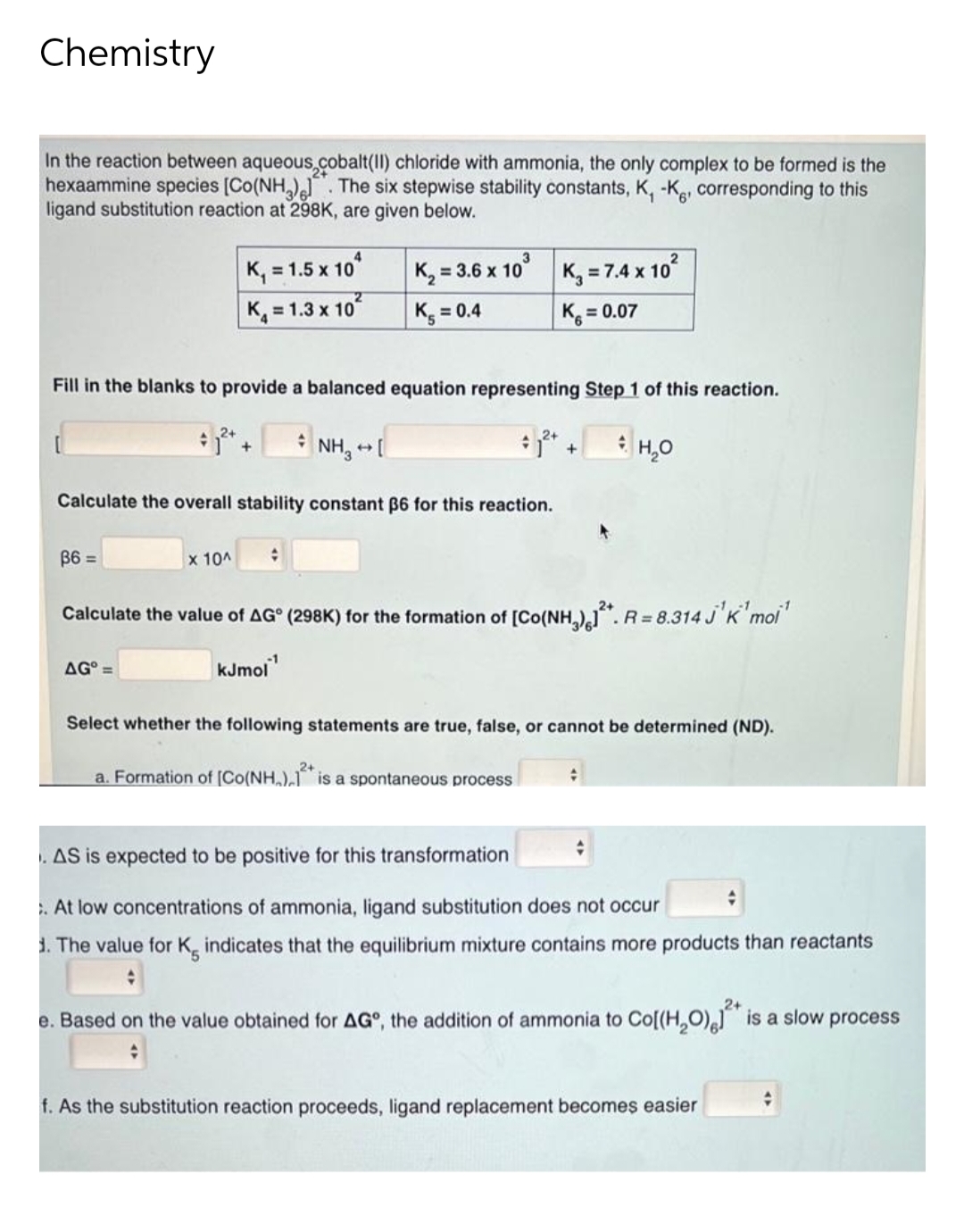 Chemistry
In the reaction between aqueous,cobalt(II) chloride with ammonia, the only complex to be formed is the
hexaammine species [Co(NH,). The six stepwise stability constants, K, -Kg, corresponding to this
ligand substitution reaction at 298K, are given below.
K, = 1.5 x 10
K, = 1.3 x 10
K, = 3.6 x 10' K, = 7.4 x 10°
K = 0.4
K = 0.07
Fill in the blanks to provide a balanced equation representing Step 1 of this reaction.
NH, -
H,0
Calculate the overall stability constant B6 for this reaction.
B6 =
x 10A
Calculate the value of AG° (298K) for the formation of [Co((NH,)". R = 8.314 J'K'moi'
-1
AG° =
kJmol
Select whether the following statements are true, false, or cannot be determined (ND).
a. Formation of [Co(NH,),1 is a spontaneous process
. AS is expected to be positive for this transformation
. At low concentrations of ammonia, ligand substitution does not occur
1. The value for K, indicates that the equilibrium mixture contains more products than reactants
2+
e. Based on the value obtained for AG°, the addition of ammonia to Co[(H,O), is a slow process
f. As the substitution reaction proceeds, ligand replacement becomes easier
