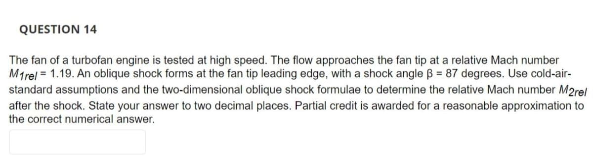 QUESTION 14
The fan of a turbofan engine is tested at high speed. The flow approaches the fan tip at a relative Mach number
M1rel = 1.19. An oblique shock forms at the fan tip leading edge, with a shock angle B = 87 degrees. Use cold-air-
standard assumptions and the two-dimensional oblique shock formulae to determine the relative Mach number M2rel
after the shock. State your answer to two decimal places. Partial credit is awarded for a reasonable approximation to
the correct numerical answer.
%3D
