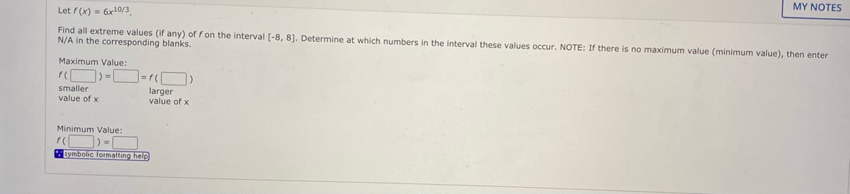 MY NOTES
Let f (x) = 6x10/3
Find all extreme values (if any) of f on the interval [-8, 81. Determine at which numbers in the interval these values occur. NOTE: If there is no maximum value (minimum value), then enter
N/A in the corresponding blanks.
Maximum Value:
f(
smaller
value of x
larger
value of x
Minimum Value:
f(
Bymbolic formatting help
%3D(
