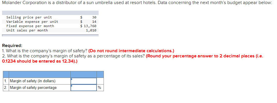 Molander Corporation is a distributor of a sun umbrella used at resort hotels. Data concerning the next month's budget appear below:
Selling price per unit
Variable expense per unit
Fixed expense per month
Unit sales per month
30
14
$ 13,760
1,010
Required:
1. What is the company's margin of safety? (Do not round intermediate calculations.)
2. What is the company's margin of safety as a percentage of its sales? (Round your percentage answer to 2 decimal places (i.e.
0.1234 should be entered as 12.34).)
1. Margin of safety (in dollars)
2. Margin of safety percentage
%
