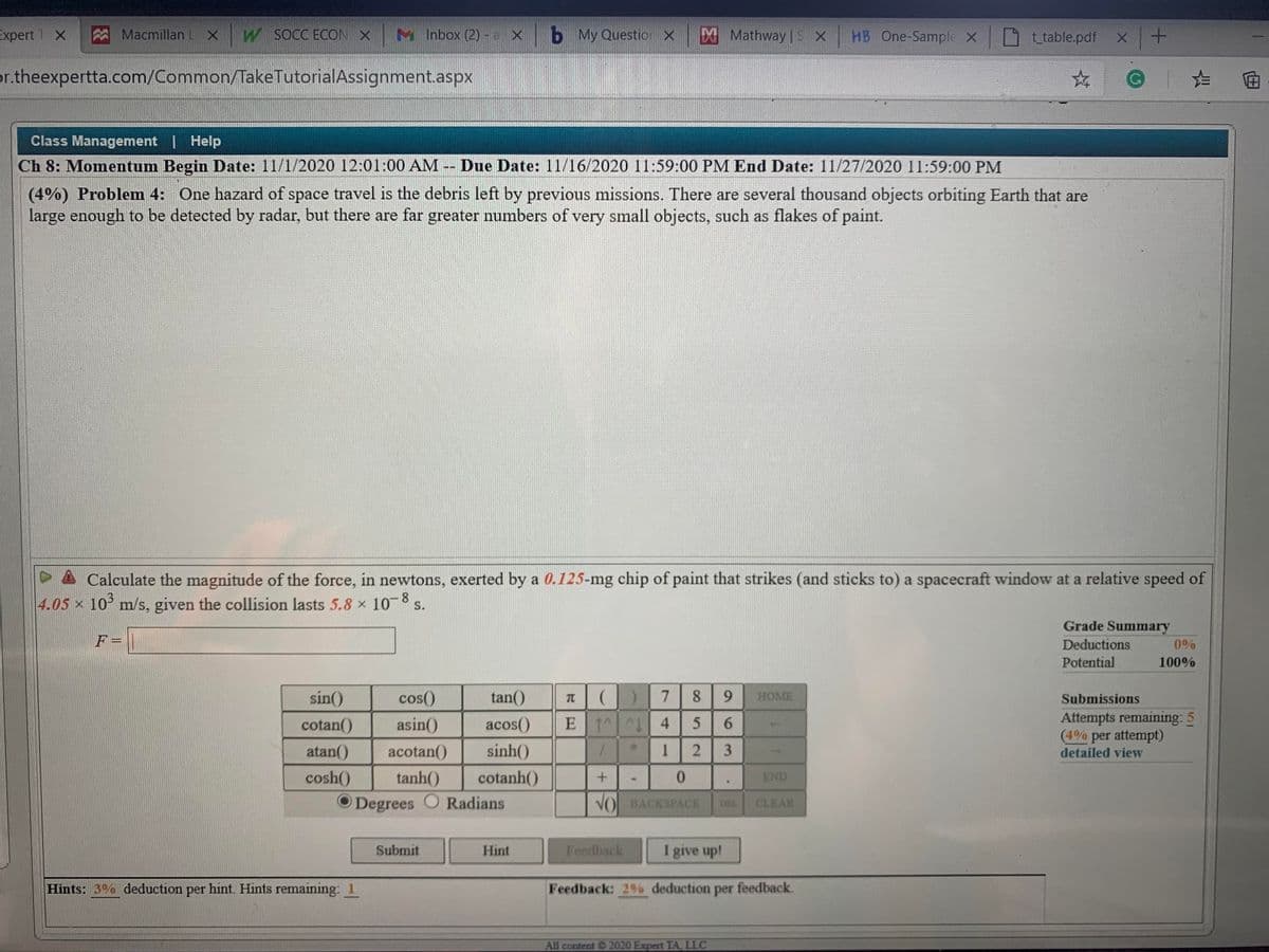 Expert T X
Macmillan LX
W SOCC ECON X
M Inbox (2) - a x b My Questio X EX Mathway | S X
HB One-Sample X ttable.pdf
or.theexpertta.com/Common/TakeTutorialAssignment.aspx
Class Management | Help
Ch 8: Momentum Begin Date: 11/1/2020 12:01:00 AM -- Due Date: 11/16/2020 11:59:00 PM End Date: 11/27/2020 11:59:00 PM
(4%) Problem 4: One hazard of space travel is the debris left by previous missions. There are several thousand objects orbiting Earth that are
large enough to be detected by radar, but there are far greater numbers of very small objects, such as flakes of paint.
A Calculate the magnitude of the force, in newtons, exerted by a 0.125-mg chip of paint that strikes (and sticks to) a spacecraft window at a relative speed of
4.05 x 10° m/s, given the collision lasts 5.8 x 10 s.
8.
Grade Summary
F=
Deductions
0%
Potential
100%
sín()
cos()
tan()
7.
8.
HOME
Submissions
TC
Attempts remaining: 5
(4% per attempt)
detailed view
cotan()
asin()
acos()
E 1 L 4
atan()
acotan()
sinh()
1
cosh()
tanh()
cotanh()
0.
END
O Degrees
O Radians
VOL BACKSPACE
CLEAR
DEL
Submit
Hint
Feedback
I give up!
Hints: 3% deduction per hint. Hints remaining: 1
Feedback: 2% deduction
per
feedback.
All content 2020 Expert TA, LLC
9,
6
3.
52
