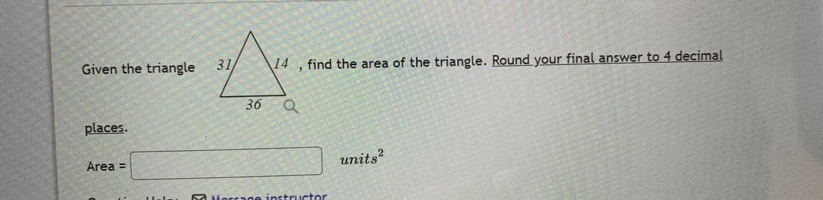 Given the triangle 31
14
find the area of the triangle. Round your final answer to 4 decimal
36 Q
places.
Area =
units?
A Morrage instructor
