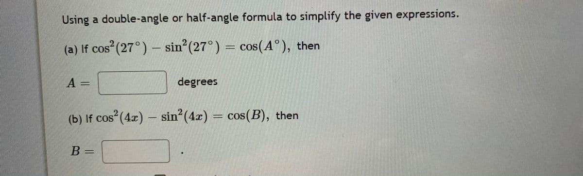 Using a double-angle or half-angle formula to simplify the given expressions.
2.
(a) If cos (27°) – sin (27°) = cos(A°), then
CoS
A =
degrees
(b) If cos (4x) – sin (4x)
cos(B), then
B =
