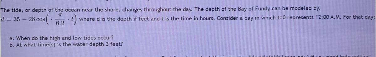 The tide, or depth of the ocean near the shore, changes throughout the day. The depth of the Bay of Fundy can be modeled by,
d = 35 - 28 cos
where d is the depth if feet and t is the time in hours. Consider a day in which t=0 represents 12:00 A.M. For that day;
6.2
a. When do the high and low tides occur?
b. At what time(s) is the water depth 3 feet?
kirerogg adu) if vOu peed belp getting

