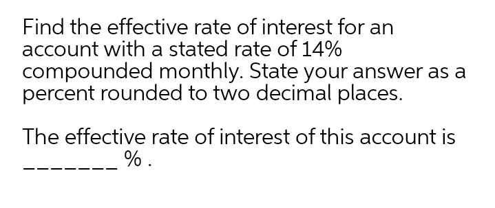 Find the effective rate of interest for an
account with a stated rate of 14%
compounded monthly. State your answer as a
percent rounded to two decimal places.
The effective rate of interest of this account is
%.
