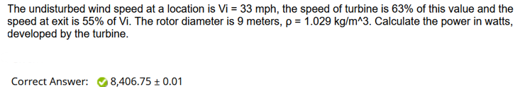 The undisturbed wind speed at a location is Vi = 33 mph, the speed of turbine is 63% of this value and the
speed at exit is 55% of Vi. The rotor diameter is 9 meters, p = 1.029 kg/m^3. Calculate the power in watts,
developed by the turbine.
Correct Answer:
8,406.75 +0.01