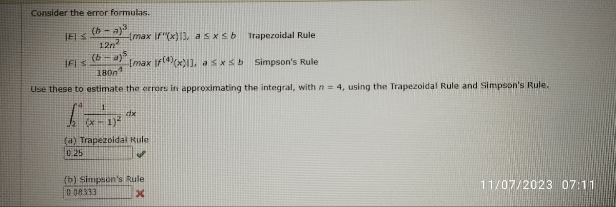 Consider the error formulas.
(b-a)³
127²
(b-a)5
1800
Use these to estimate the errors in approximating the integral, with n = 4, using the Trapezoidal Rule and Simpson's Rule.
11-
ES
JE S
[max If"(x)], a ≤x≤ b Trapezoidal Rule
[max f(4)(x)], a ≤x≤ b
dx
(x-1)²
(a) Trapezoidal Rule
0.25
i
(b) Simpson's Rule
0.08333
x
Simpson's Rule
11/07/2023 07:11