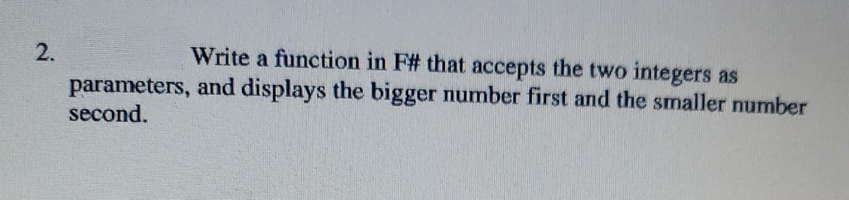 2.
Write a function in F# that accepts the two integers as
parameters, and displays the bigger number first and the smaller number
second.