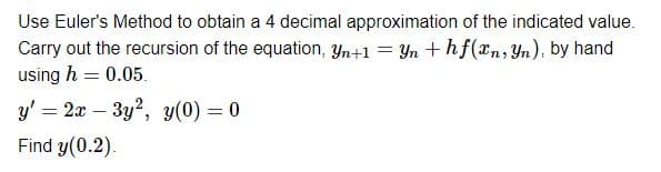 Use Euler's Method to obtain a 4 decimal approximation of the indicated value.
Carry out the recursion of the equation, yn+1 = Yn + hf(xn, Yn), by hand
using h = 0.05.
y' = 2x3y2, y(0) = 0
Find y(0.2).