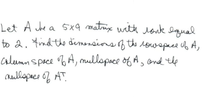 Let A che a 5x9 matrix with lonk equal
to 2. find the dimensions of the low space of
column space of A, mullspace of A, and the
mullspace of AT.