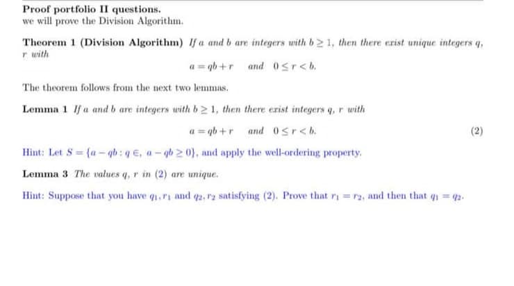 Proof portfolio II questions.
we will prove the Division Algorithm.
Theorem 1 (Division Algorithm) If a and b are integers with b21, then there erist unique integers q,
r with
a=qb+r and 0≤r<b.
The theorem follows from the next two lemmas.
Lemma 1 If a and b are integers with b21, then there exist integers q, r with
a=qb+r and 0<r<b.
Hint: Let S = {a-qb: qe, a-qb20), and apply the well-ordering property.
Lemma 3 The values q, r in (2) are unique.
Hint: Suppose that you have q₁.ri and q2, r2 satisfying (2). Prove that r = r2, and then that g₁ = 92.
2