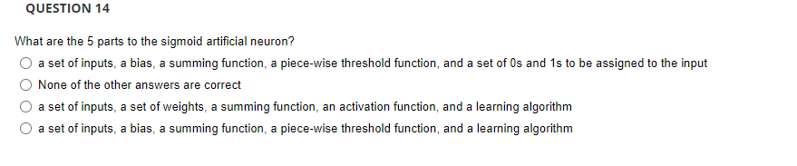 QUESTION 14
What are the 5 parts to the sigmoid artificial neuron?
O a set of inputs, a bias, a summing function, a piece-wise threshold function, and a set of Os and 1s to be assigned to the input
None of the other answers are correct
a set of inputs, a set of weights, a summing function, an activation function, and a learning algorithm
a set of inputs, a bias, a summing function, a piece-wise threshold function, and a learning algorithm