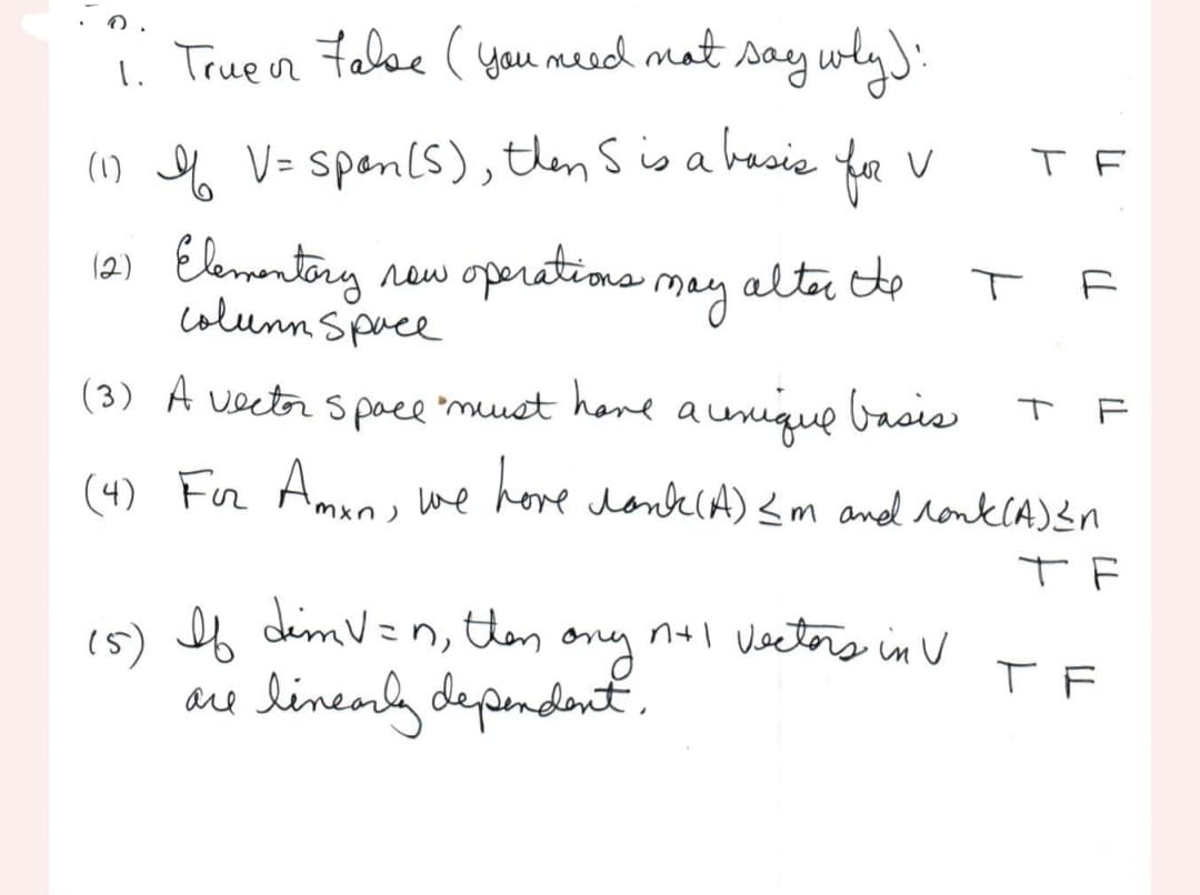 1. True or False (you need not say why):
(1) I V = span (S), then S is a basis
12) Elementary
new operations may alter the
column Space
for v
(5) If dim V=n, then
ony
are linearly dependent.
T
TF
(3) A vector space "must have a unique basis
(4) For Amon, we have lonk (A) <m and ronk(A) S
те
F
TF
n+l Vectors in V TF