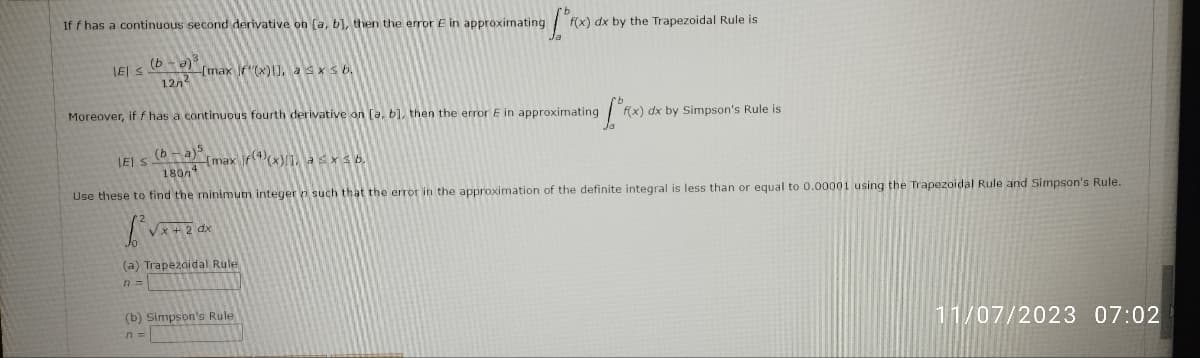 If f has a continuous second derivative on [a, b], then the error E in approximating [ºf
IEI ≤ (ba)
127² [max f(x)], a ≤ x ≤ b.
Moreover, if f has a continuous fourth derivative on [a, b], then the error E in approximating
f(x) dx by the Trapezoidal Rule is
LEI S
(b) Simpson's Rule
n =
fºre
(b-a)5
1804
[max
(x)], a ≤ x ≤ 6.
Use these to find the minimum integer such that the error in the approximation of the definite integral is less than or equal to 0.00001 using the Trapezoidal Rule and Simpson's Rule.
B'vx+zax
√x +2 dx
(a) Trapezoidal Rule
f(x) dx by Simpson's Rule is
11/07/2023 07:02