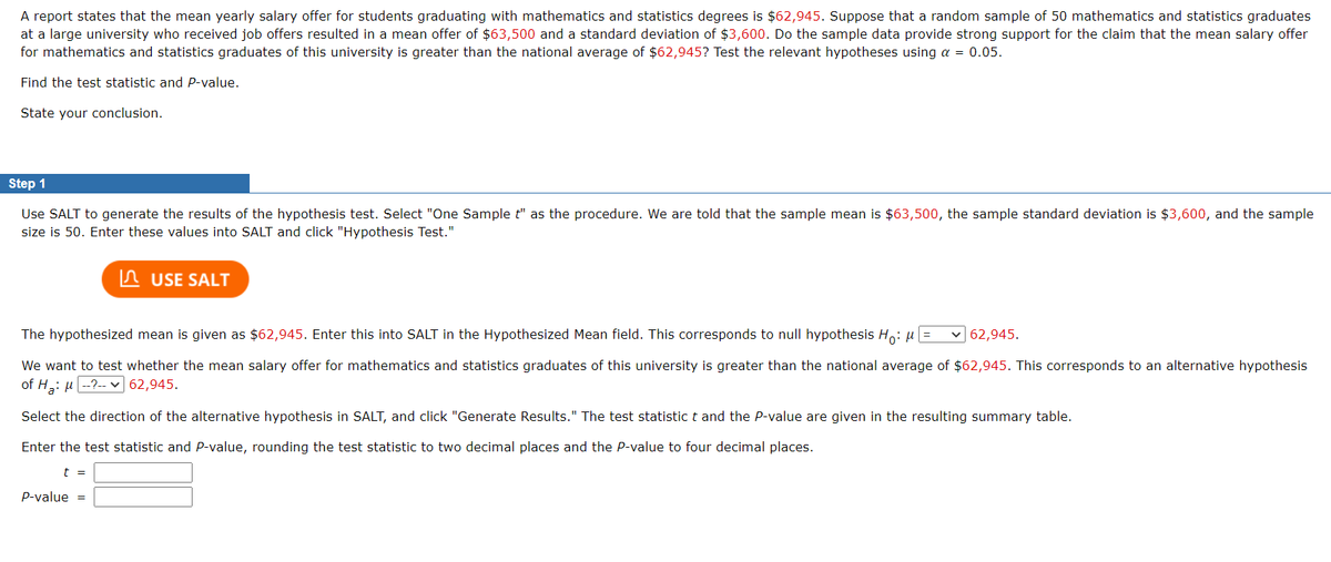 A report states that the mean yearly salary offer for students graduating with mathematics and statistics degrees is $62,945. Suppose that a random sample of 50 mathematics and statistics graduates
at a large university who received job offers resulted in a mean offer of $63,500 and a standard deviation of $3,600. Do the sample data provide strong support for the claim that the mean salary offer
for mathematics and statistics graduates of this university is greater than the national average of $62,945? Test the relevant hypotheses using α = 0.05.
Find the test statistic and P-value.
State your conclusion.
Step 1
Use SALT to generate the results of the hypothesis test. Select "One Sample t" as the procedure. We are told that the sample mean is $63,500, the sample standard deviation is $3,600, and the sample
size is 50. Enter these values into SALT and click "Hypothesis Test."
USE SALT
The hypothesized mean is given as $62,945. Enter this into SALT in the Hypothesized Mean field. This corresponds to null hypothesis Ho: μ =
✓62,945.
We want to test whether the mean salary offer for mathematics and statistics graduates of this university is greater than the national average of $62,945. This corresponds to an alternative hypothesis
of H₂: μ--?-- 62,945.
Select the direction of the alternative hypothesis in SALT, and click "Generate Results." The test statistic t and the P-value are given in the resulting summary table.
Enter the test statistic and P-value, rounding the test statistic to two decimal places and the P-value to four decimal places.
t =
P-value =