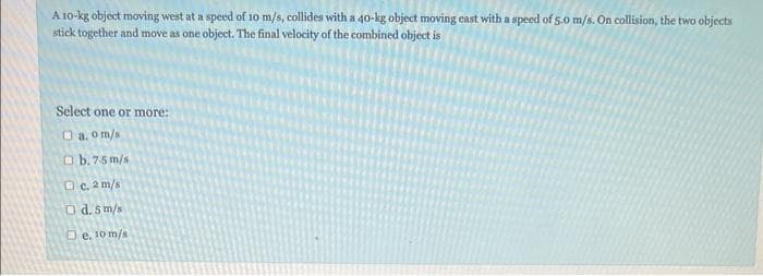 A 10-kg object moving west at a speed of 10 m/s, collides with a 40-kg object moving east with a speed of 5.0 m/s. On collision, the two objects
stick together and move as one object. The final velocity of the combined object is
Select one or more:
a.om/s
b. 7-5 m/s
c. 2 m/s
O d. 5 m/s
e, 10 m/s