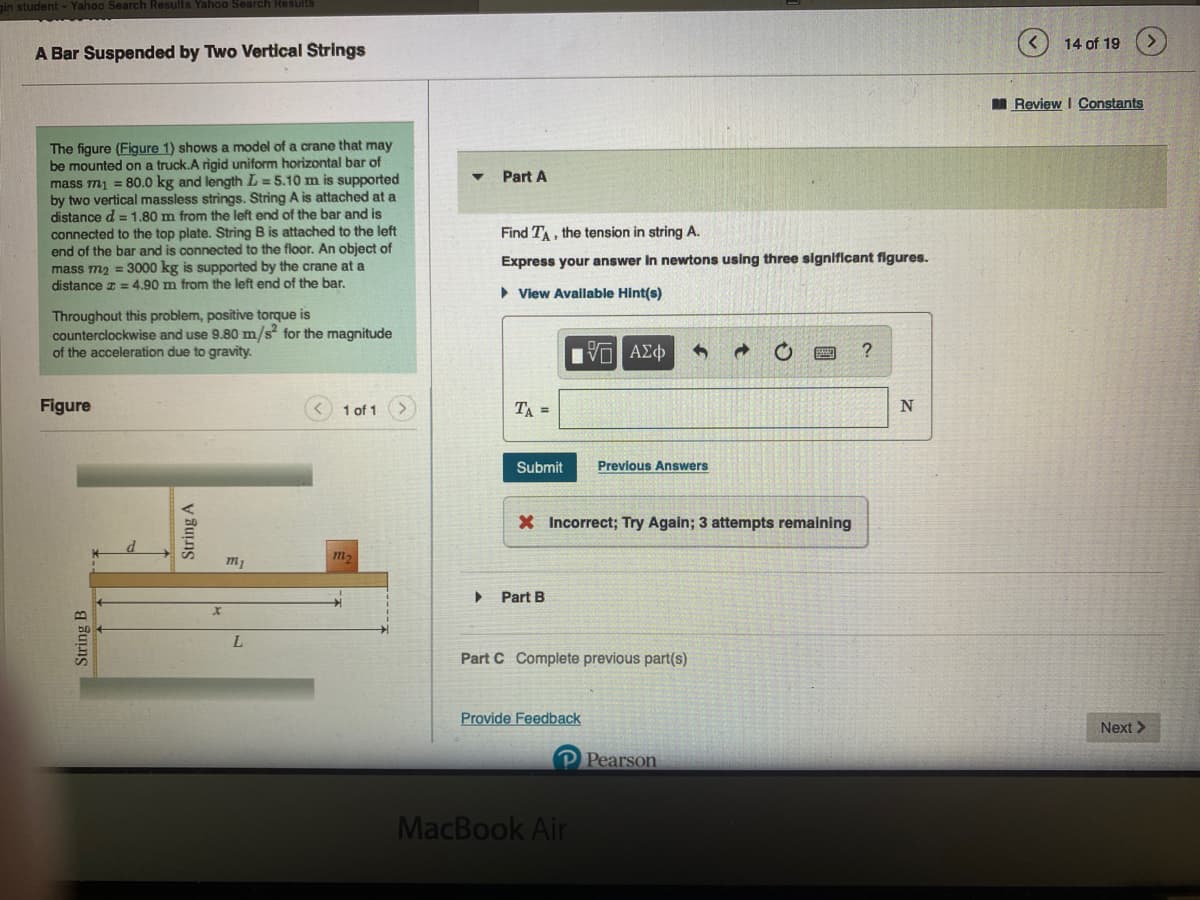 in student - Yahoo Search Results Yahoo Search Results
A Bar Suspended by Two Vertical Strings
The figure (Figure 1) shows a model of a crane that may
be mounted on a truck.A rigid uniform horizontal bar of
mass m₁ = 80.0 kg and length L=5.10 m is supported
by two vertical massless strings. String A is attached at a
distance d = 1.80 m from the left end of the bar and is
connected to the top plate. String B is attached to the left
end of the bar and is connected to the floor. An object of
mass m₂ = 3000 kg is supported by the crane at a
distance = 4.90 m from the left end of the bar.
Throughout this problem, positive torque is
counterclockwise and use 9.80 m/s² for the magnitude
of the acceleration due to gravity.
Figure
String B
String A
m₂
L
1 of 1
m₂
Part A
Find TA, the tension in string A.
Express your answer in newtons using three significant figures.
►View Available Hint(s)
ΨΕΙ ΑΣΦ
TA =
Submit
X Incorrect; Try Again; 3 attempts remaining
Part B
Previous Answers
Part C Complete previous part(s)
Provide Feedback
P Pearson
MacBook Air
?
N
14 of 19
Review I Constants
Next >