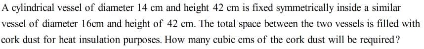 A cylindrical vessel of diameter 14 cm and height 42 cm is fixed symmetrically inside a similar
vessel of diameter 16cm and height of 42 cm. The total space between the two vessels is filled with
cork dust for heat insulation purposes. How many cubic cms of the cork dust will be required?
