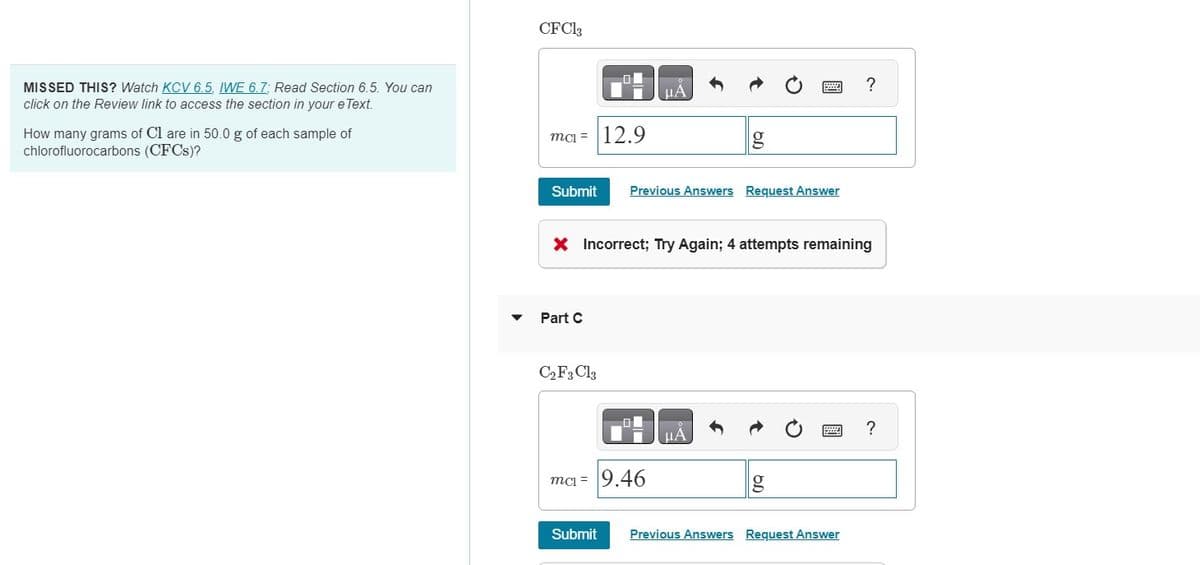 MISSED THIS? Watch KCV 6.5, IWE 6.7; Read Section 6.5. You can
click on the Review link to access the section in your e Text.
How many grams of Cl are in 50.0 g of each sample of
chlorofluorocarbons (CFCs)?
CFC13
mc=
Submit Previous Answers Request Answer
Part C
12.9
C2 F3 Cl3
X Incorrect; Try Again; 4 attempts remaining
μA
ma= 9.46
Submit
μA
g
?
Previous Answers Request Answer
?