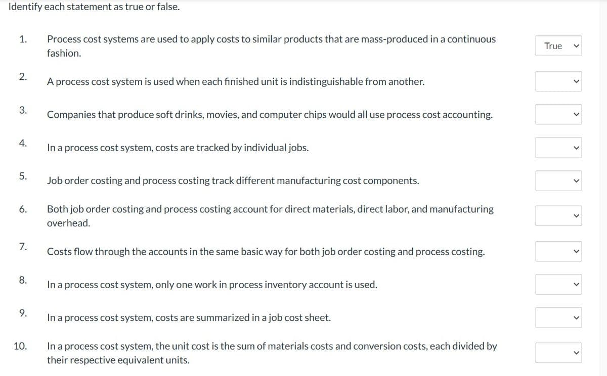 Identify each statement as true or false.
1.
2.
3.
4.
5.
6.
7.
8.
9.
10.
Process cost systems are used to apply costs to similar products that are mass-produced in a continuous
fashion.
A process cost system is used when each finished unit is indistinguishable from another.
Companies that produce soft drinks, movies, and computer chips would all use process cost accounting.
In a process cost system, costs are tracked by individual jobs.
Job order costing and process costing track different manufacturing cost components.
Both job order costing and process costing account for direct materials, direct labor, and manufacturing
overhead.
Costs flow through the accounts in the same basic way for both job order costing and process costing.
In a process cost system, only one work in process inventory account is used.
In a process cost system, costs are summarized in a job cost sheet.
In a process cost system, the unit cost is the sum of materials costs and conversion costs, each divided by
their respective equivalent units.
True
<
>
<