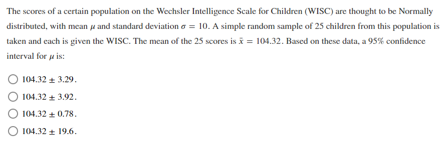 The scores of a certain population on the Wechsler Intelligence Scale for Children (WISC) are thought to be Normally
distributed, with mean u and standard deviation o = 10. A simple random sample of 25 children from this population is
taken and each is given the WISC. The mean of the 25 scores is x = 104.32. Based on these data, a 95% confidence
interval for u is:
104.32 + 3.29.
104.32 + 3.92.
104.32 + 0.78.
O 104.32 + 19.6.
