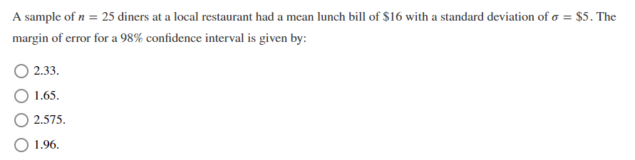 A sample of n = 25 diners at a local restaurant had a mean lunch bill of $16 with a standard deviation of o = $5. The
margin of error for a 98% confidence interval is given by:
2.33.
1.65.
2.575.
O 1.96.
