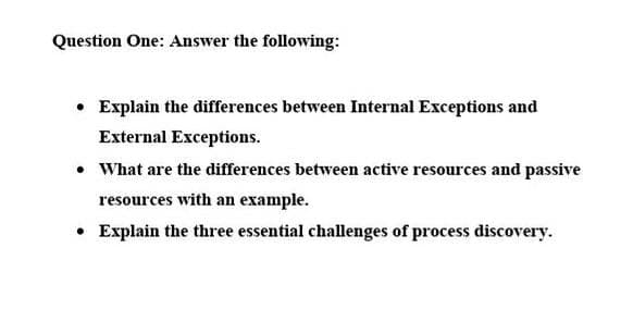 Question One: Answer the following:
• Explain the differences between Internal Exceptions and
External Exceptions.
• What are the differences between active resources and passive
resources with an example.
• Explain the three essential challenges of process discovery.