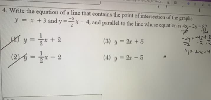 ons/AXgBTcMAQr..
4. Write the equation of a line that contains the point of intersection of the graphs
y = x +3 and y =–x – 4, and parallel to the line whose equation is 4x,- 2y = 8?
%3D
y
+ 2
%3D
(3) y = 2x + 5
-2-3
(2) = - 2
(4) y = 2x – 5
