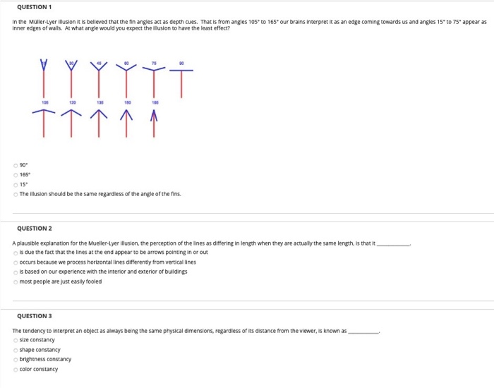 In the Müller-Lyer illusion it is believed that the fin angles act as depth cues. That is from angles 105 to 165" our brains interpret it as an edge coming towards us and angles 15" to 75" appear as
Inner edges of walls. At what angle would you expect the illusion to have the least effect?
TT个个↑
O 90
O 165
O 15
O The illusion should be the same regardless of the angle of the fins.
