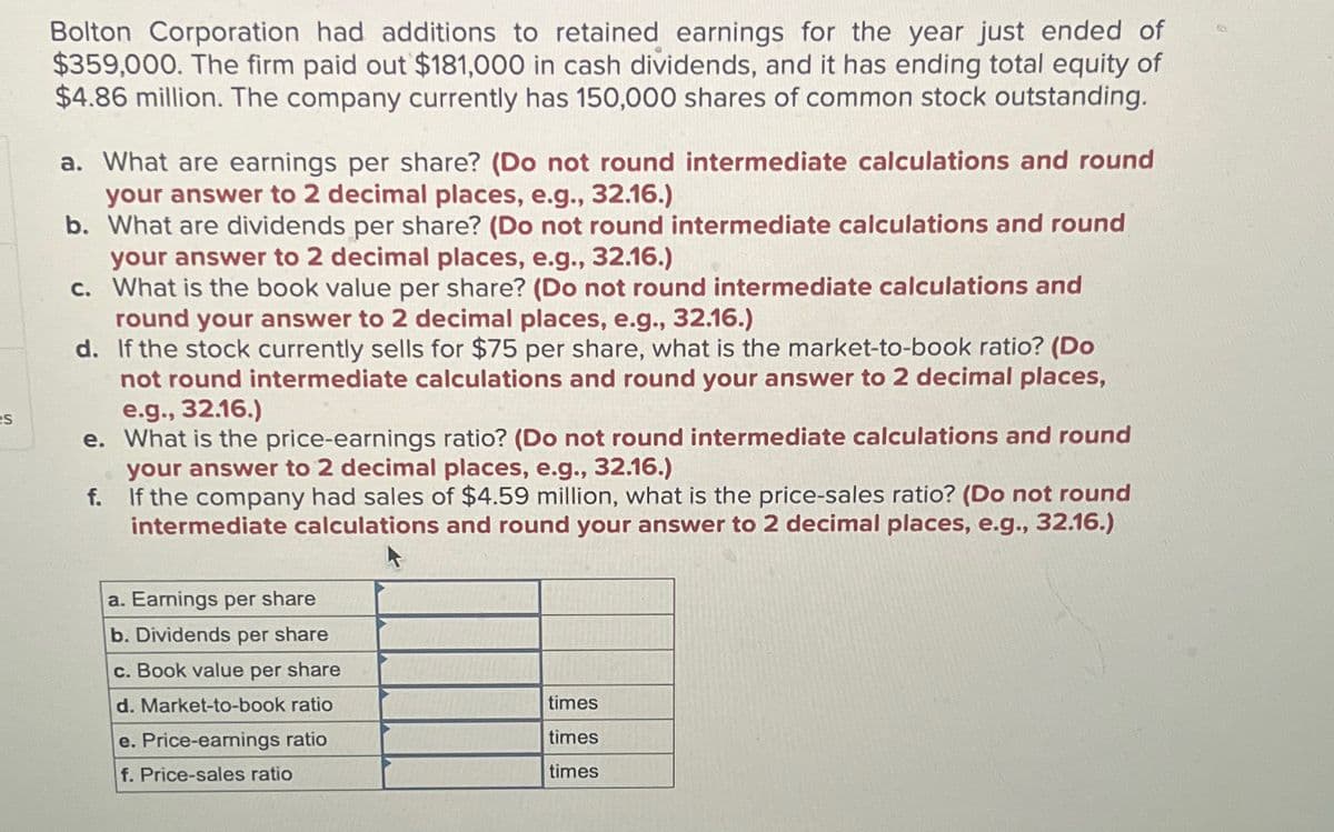 es
Bolton Corporation had additions to retained earnings for the year just ended of
$359,000. The firm paid out $181,000 in cash dividends, and it has ending total equity of
$4.86 million. The company currently has 150,000 shares of common stock outstanding.
a. What are earnings per share? (Do not round intermediate calculations and round
your answer to 2 decimal places, e.g., 32.16.)
b. What are dividends per share? (Do not round intermediate calculations and round
your answer to 2 decimal places, e.g., 32.16.)
c. What is the book value per share? (Do not round intermediate calculations and
round your answer to 2 decimal places, e.g., 32.16.)
d. If the stock currently sells for $75 per share, what is the market-to-book ratio? (Do
not round intermediate calculations and round your answer to 2 decimal places,
e.g., 32.16.)
e. What is the price-earnings ratio? (Do not round intermediate calculations and round
your answer to 2 decimal places, e.g., 32.16.)
f. If the company had sales of $4.59 million, what is the price-sales ratio? (Do not round
intermediate calculations and round your answer to 2 decimal places, e.g., 32.16.)
a. Earnings per share
b. Dividends per share
c. Book value per share
d. Market-to-book ratio
e. Price-earnings ratio
f. Price-sales ratio
times
times
times