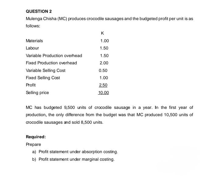 QUESTION 2
Mulenga Chisha (MC) produces crocodile sausages and the budgeted profit per unit is as
follows:
K
Materials
1.00
Labour
1.50
Variable Production overhead
1.50
Fixed Production overhead
2.00
Variable Selling Cost
0.50
Fixed Selling Cost
1.00
Profit
Selling price
2.50
10.00
MC has budgeted 9,500 units of crocodile sausage in a year. In the first year of
production, the only difference from the budget was that MC produced 10,500 units of
crocodile sausages and sold 8,500 units.
Required:
Prepare
a) Profit statement under absorption costing.
b) Profit statement under marginal costing.