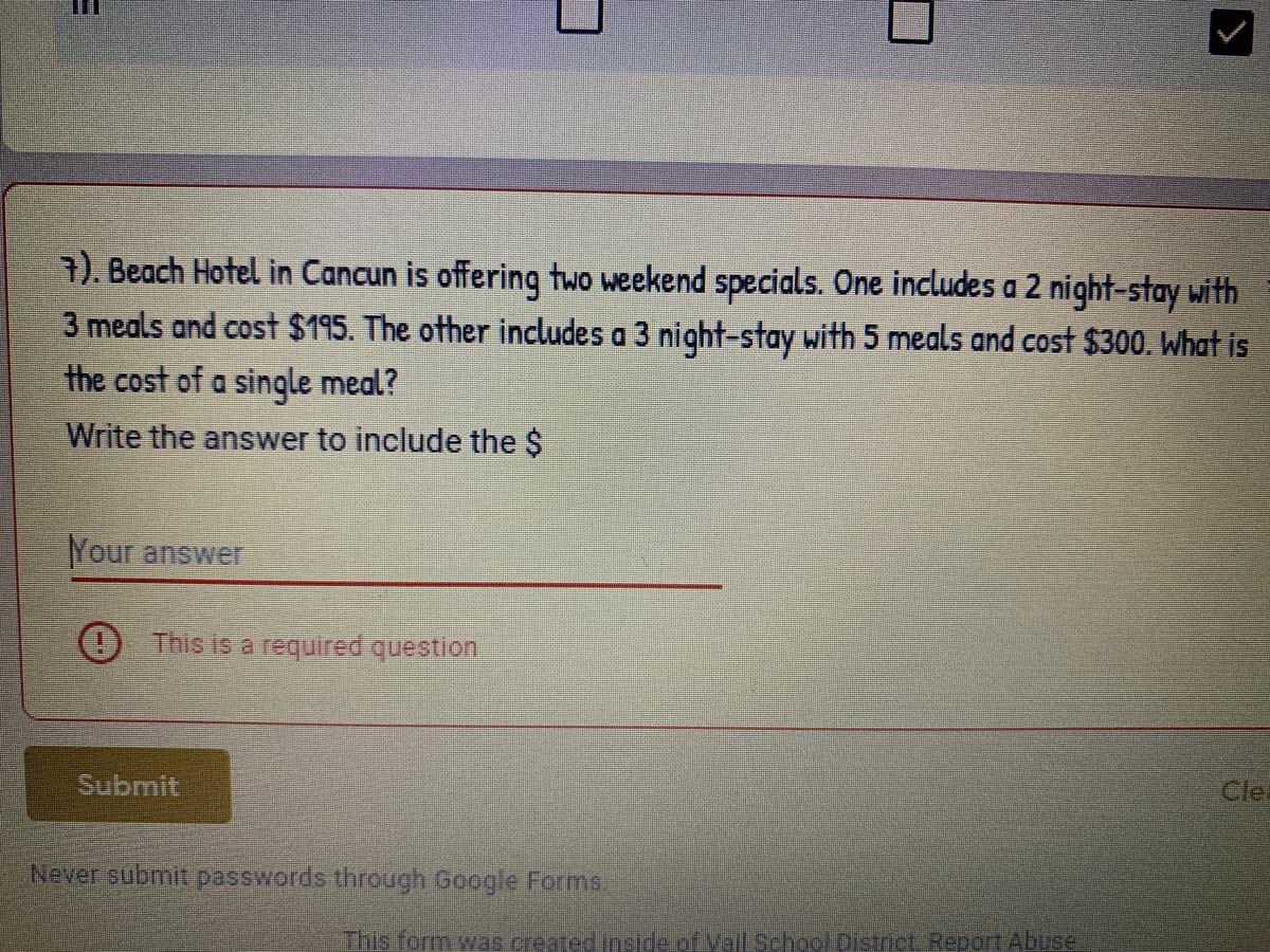 E
7). Beach Hotel in Cancun is offering two weekend specials. One includes a 2 night-stay with
3 meals and cost $195. The other includes a 3 night-stay with 5 meals and cost $300. What is
the cost of a single meal?
Write the answer to include the $
Your answer
This is a required question
Submit
Never submit passwords through Google Forms.
>
This form was created inside of Mail School District Report Abuse
Cle