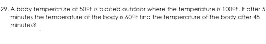 29. A body temperature of 50°F is placed outdoor where the temperature is 100°F. If after 5
minutes the temperature of the body is 60°F find the temperature of the body after 48
minutes?