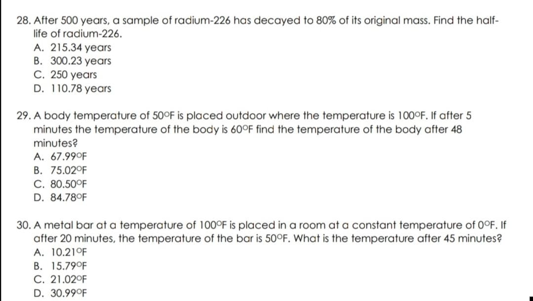 28. After 500 years, a sample of radium-226 has decayed to 80% of its original mass. Find the half-
life of radium-226.
A. 215.34 years
B. 300.23 years
C. 250 years
D. 110.78 years
29. A body temperature of 50°F is placed outdoor where the temperature is 100°F. If after 5
minutes the temperature of the body is 60°F find the temperature of the body after 48
minutes?
A. 67.99°F
B. 75.02°F
C. 80.50°F
D. 84.78°F
30. A metal bar at a temperature of 100°F is placed in a room at a constant temperature of 0°F. If
after 20 minutes, the temperature of the bar is 50°F. What is the temperature after 45 minutes?
A. 10.21°F
B. 15.79°F
C. 21.02°F
D. 30.99°F