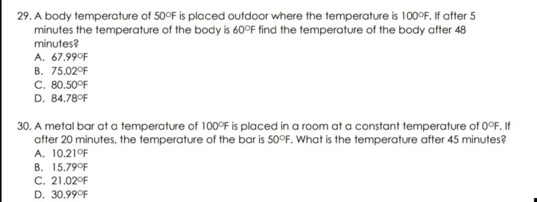 29. A body temperature of 50°F is placed outdoor where the temperature is 100°F. If after 5
minutes the temperature of the body is 60°F find the temperature of the body after 48
minutes?
A. 67.99°F
B. 75.02°F
C. 80.50°F
D. 84.78°F
30. A metal bar at a temperature of 100°F is placed in a room at a constant temperature of 0°F. If
after 20 minutes, the temperature of the bar is 50°F. What is the temperature after 45 minutes?
A. 10.21°F
B. 15.79°F
C. 21.02°F
D. 30.99°F