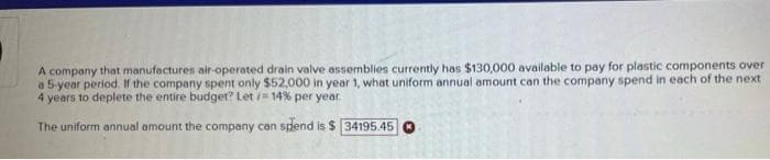 A company that manufactures air-operated drain valve assemblies currently has $130,000 available to pay for plastic components over
a 5 year period. If the company spent only $52,000 in year 1, what uniform annual amount can the company spend in each of the next
4 years to deplete the entire budget? Let /= 14% per year.
The uniform annual amount the company can spend is $ 34195.45

