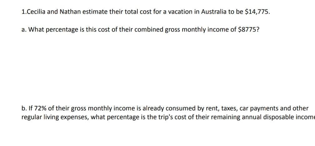 1.Cecilia and Nathan estimate their total cost for a vacation in Australia to be $14,775.
a. What percentage is this cost of their combined gross monthly income of $8775?
b. If 72% of their gross monthly income is already consumed by rent, taxes, car payments and other
regular living expenses, what percentage is the trip's cost of their remaining annual disposable income
