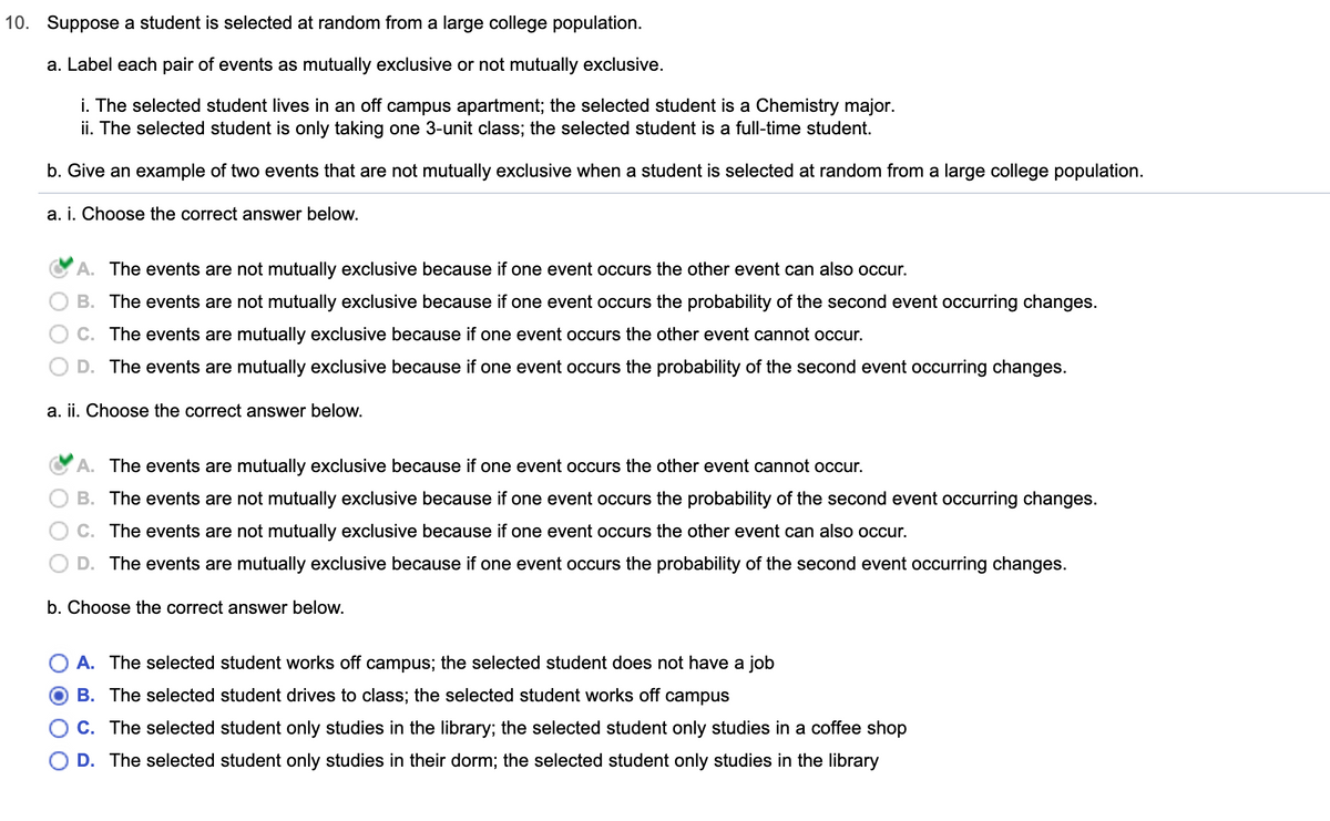 **10. Suppose a student is selected at random from a large college population.**

**a. Label each pair of events as mutually exclusive or not mutually exclusive.**

i. The selected student lives in an off-campus apartment; the selected student is a Chemistry major.
- **A. The events are not mutually exclusive because if one event occurs the other event can also occur.** (Correct answer)
- B. The events are not mutually exclusive because if one event occurs the probability of the second event occurring changes.
- C. The events are mutually exclusive because if one event occurs the other event cannot occur.
- D. The events are mutually exclusive because if one event occurs the probability of the second event occurring changes.

ii. The selected student is only taking one 3-unit class; the selected student is a full-time student.
- **A. The events are mutually exclusive because if one event occurs the other event cannot occur.** (Correct answer)
- B. The events are not mutually exclusive because if one event occurs the probability of the second event occurring changes.
- C. The events are not mutually exclusive because if one event occurs the other event can also occur.
- D. The events are mutually exclusive because if one event occurs the probability of the second event occurring changes.

**b. Give an example of two events that are not mutually exclusive when a student is selected at random from a large college population.**

- A. The selected student works off campus; the selected student does not have a job.
- **B. The selected student drives to class; the selected student works off campus.** (Correct answer)
- C. The selected student only studies in the library; the selected student only studies in a coffee shop.
- D. The selected student only studies in their dorm; the selected student only studies in the library.