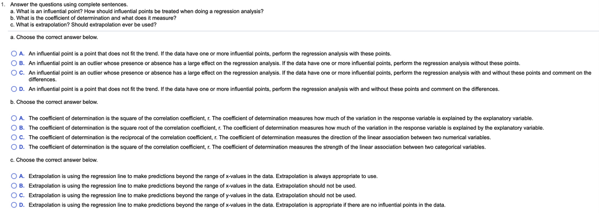 1. Answer the questions using complete sentences.
a. What is an influential point? How should influential points be treated when doing a regression analysis?
b. What is the coefficient of determination and what does it measure?
c. What is extrapolation? Should extrapolation ever be used?
a. Choose the correct answer below.
A. An influential point is a point that does not fit the trend. If the data have one or more influential points, perform the regression analysis with these points.
B. An influential point is an outlier whose presence or absence has a large effect on the regression analysis. If the data have one or more influential points, perform the regression analysis without these points.
C. An influential point is an outlier whose presence or absence has a large effect on the regression analysis. If the data have one or more influential points, perform the regression analysis with and without these points and comment on the
differences.
O D. An influential point is a point that does not fit the trend. If the data have one or more influential points, perform the regression analysis with and without these points and comment on the differences.
b. Choose the correct answer below.
A. The coefficient of determination is the square of the correlation coefficient, r. The coefficient of determination measures how much of the variation in the response variable is explained by the explanatory variable.
B. The coefficient of determination is the square root of the correlation coefficient, r. The coefficient of determination measures how much of the variation in the response variable is explained by the explanatory variable.
C. The coefficient of determination is the reciprocal of the correlation coefficient, r. The coefficient of determination measures the direction of the linear association between two numerical variables.
D. The coefficient of determination is the square of the correlation coefficient, r. The coefficient of determination measures the strength of the linear association between two categorical variables.
c. Choose the correct answer below.
A. Extrapolation is using the regression line to make predictions beyond the range of x-values in the data. Extrapolation is always appropriate to use.
B. Extrapolation is using the regression line to make predictions beyond the range of x-values in the data. Extrapolation should not be used.
C. Extrapolation is using the regression line to make predictions beyond the range of y-values in the data. Extrapolation should not be used.
D. Extrapolation is using the regression line to make predictions beyond the range of x-values in the data. Extrapolation is appropriate if there are no influential points in the data.