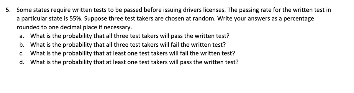 5. Some states require written tests to be passed before issuing drivers licenses. The passing rate for the written test in a particular state is 55%. Suppose three test takers are chosen at random. Write your answers as a percentage rounded to one decimal place if necessary.

a. What is the probability that all three test takers will pass the written test?  
b. What is the probability that all three test takers will fail the written test?  
c. What is the probability that at least one test taker will fail the written test?  
d. What is the probability that at least one test taker will pass the written test?