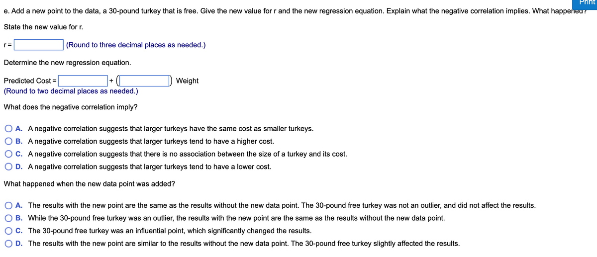 e. Add a new point to the data, a 30-pound turkey that is free. Give the new value for r and the new regression equation. Explain what the negative correlation implies. What happened?
State the new value for r.
(Round to three decimal places as needed.)
r=
Determine the new regression equation.
Predicted Cost =
(Round to two decimal places as needed.)
What does the negative correlation imply?
+
Weight
A. A negative correlation suggests that larger turkeys have the same cost as smaller turkeys.
B. A negative correlation suggests that larger turkeys tend to have a higher cost.
C. A negative correlation suggests that there is no association between the size of a turkey and its cost.
OD. A negative correlation suggests that larger turkeys tend to have a lower cost.
What happened when the new data point was added?
A. The results with the new point are the same as the results without the new data point. The 30-pound free turkey was not an outlier, and did not affect the results.
B. While the 30-pound free turkey was an outlier, the results with the new point are the same as the results without the new data point.
C. The 30-pound free turkey was an influential point, which significantly changed the results.
D. The results with the new point are similar to the results without the new data point. The 30-pound free turkey slightly affected the results.