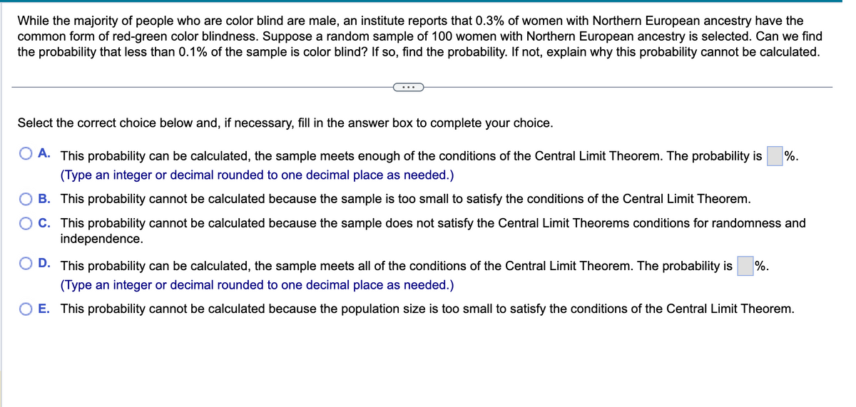 While the majority of people who are color blind are male, an institute reports that 0.3% of women with Northern European ancestry have the
common form of red-green color blindness. Suppose a random sample of 100 women with Northern European ancestry is selected. Can we find
the probability that less than 0.1% of the sample is color blind? If so, find the probability. If not, explain why this probability cannot be calculated.
Select the correct choice below and, if necessary, fill in the answer box to complete your choice.
A. This probability can be calculated, the sample meets enough of the conditions of the Central Limit Theorem. The probability is
(Type an integer or decimal rounded to one decimal place as needed.)
B. This probability cannot be calculated because the sample is too small to satisfy the conditions of the Central Limit Theorem.
C. This probability cannot be calculated because the sample does not satisfy the Central Limit Theorems conditions for randomness and
independence.
%.
D. This probability can be calculated, the sample meets all of the conditions of the Central Limit Theorem. The probability is %.
(Type an integer or decimal rounded to one decimal place as needed.)
E. This probability cannot be calculated because the population size is too small to satisfy the conditions of the Central Limit Theorem.