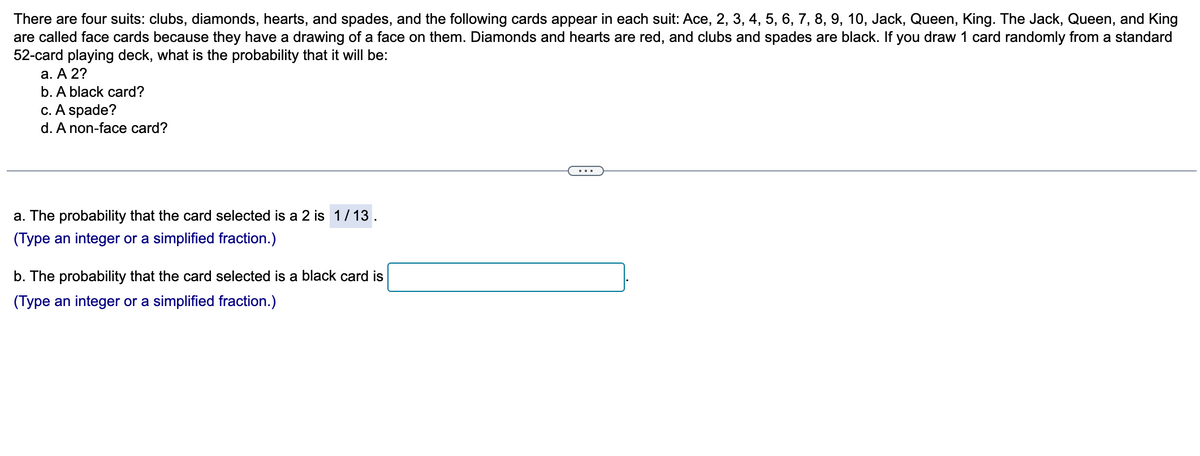 There are four suits: clubs, diamonds, hearts, and spades, and the following cards appear in each suit: Ace, 2, 3, 4, 5, 6, 7, 8, 9, 10, Jack, Queen, King. The Jack, Queen, and King
are called face cards because they have a drawing of a face on them. Diamonds and hearts are red, and clubs and spades are black. If you draw 1 card randomly from a standard
52-card playing deck, what is the probability that it will be:
a. A 2?
b. A black card?
c. A spade?
d. A non-face card?
a. The probability that the card selected is a 2 is 1/13.
(Type an integer or a simplified fraction.)
b. The probability that the card selected is a black card is
(Type an integer or a simplified fraction.)