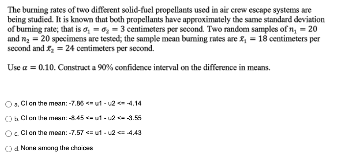 The burning rates of two different solid-fuel propellants used in air crew escape systems are
being studied. It is known that both propellants have approximately the same standard deviation
of burning rate; that is a₁ = ₂ = 3 centimeters per second. Two random samples of n₁ = 20
and n₂ = 20 specimens are tested; the sample mean burning rates are ₁ = 18 centimeters per
second and ₂ = 24 centimeters per second.
Use a = 0.10. Construct a 90% confidence interval on the difference in means.
a. Cl on the mean: -7.86 <= u1-u2 <= -4.14
b.
Cl on the mean: -8.45 <= u1-u2 <= -3.55
O c. Cl on the mean: -7.57 <= u1-u2 <= -4.43
O d. None among the choices