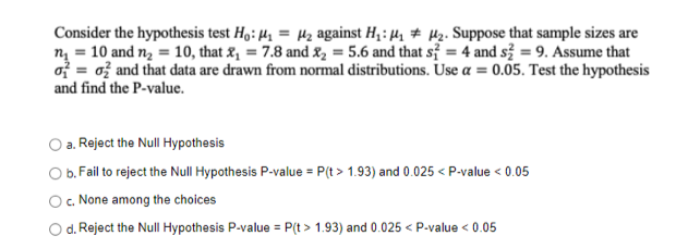 Consider the hypothesis test Ho: ₁ = 2₂ against H₁:₁₂. Suppose that sample sizes are
n = 10 and n₂ = 10, that ₁ = 7.8 and ₂ = 5.6 and that s = 4 and s2 = 9. Assume that
o= 0 and that data are drawn from normal distributions. Use a = 0.05. Test the hypothesis
and find the P-value.
O a. Reject the Null Hypothesis
O b. Fail to reject the Null Hypothesis P-value = P(t > 1.93) and 0.025 < P-value < 0.05
c. None among the choices
d. Reject the Null Hypothesis P-value = P(t > 1.93) and 0.025 < P-value < 0.05