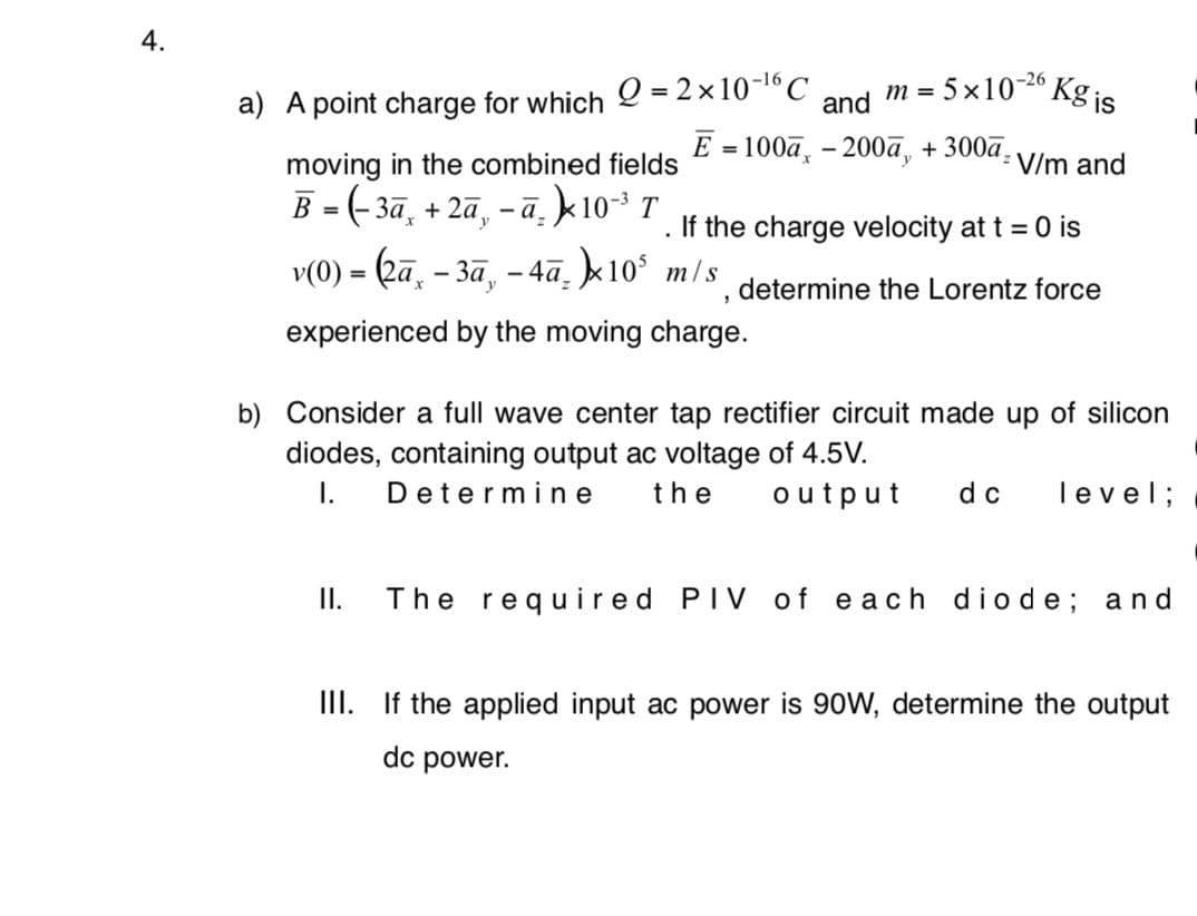 4.
m = 5x102° Kg is
-26
Q = 2 x10-16C
%3D
a) A point charge for which
and
Е -100а, - 200а, + 300а,
moving in the combined fields
V/m and
B = (- 3ā, + 2ã,
-ā, k10 T
If the charge velocity at t = 0 is
v(0) = (2ā, - 3ā, – 4ā. k10° m/s determine the Lorentz force
experienced by the moving charge.
b) Consider a full wave center tap rectifier circuit made up of silicon
diodes, containing output ac voltage of 4.5V.
I.
Determi ne
the
output
dc
level;
I.
The required PIV of each dio de; and
III. If the applied input ac power is 90W, determine the output
dc power.
