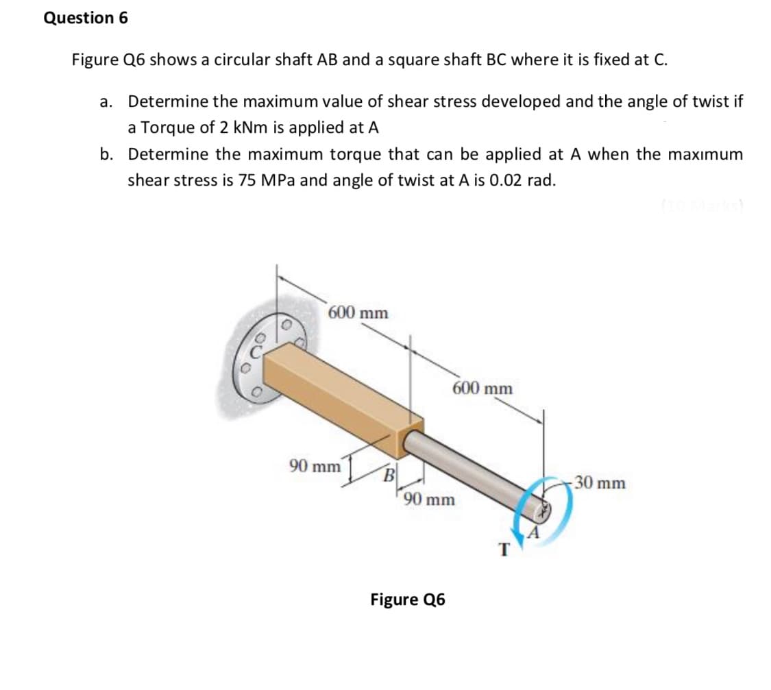 Question 6
Figure Q6 shows a circular shaft AB and a square shaft BC where it is fixed at C.
a. Determine the maximum value of shear stress developed and the angle of twist if
a Torque of 2 kNm is applied at A
b. Determine the maximum torque that can be applied at A when the maxımum
shear stress is 75 MPa and angle of twist at A is 0.02 rad.
600 mm
600 mm
90 mm
30 mm
90 mm
Figure Q6
