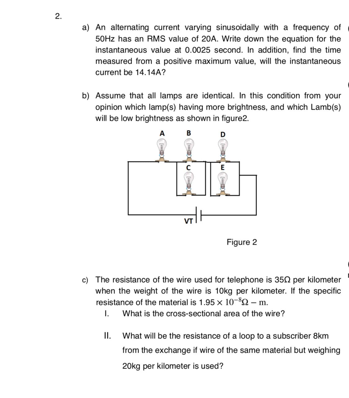 2.
a) An alternating current varying sinusoidally with a frequency of
50HZ has an RMS value of 20A. Write down the equation for the
instantaneous value at 0.0025 second. In addition, find the time
measured from a positive maximum value, will the instantaneous
current be 14.14A?
b) Assume that all lamps are identical. In this condition from your
opinion which lamp(s) having more brightness, and which Lamb(s)
will be low brightness as shown in figure2.
A
В
E
Figure 2
c) The resistance of the wire used for telephone is 35N per kilometer
when the weight of the wire is 10kg per kilometer. If the specific
resistance of the material is 1.95 x 10-82 – m.
I.
What is the cross-sectional area of the wire?
I.
What will be the resistance of a loop to a subscriber 8km
from the exchange if wire of the same material but weighing
20kg per kilometer is used?
