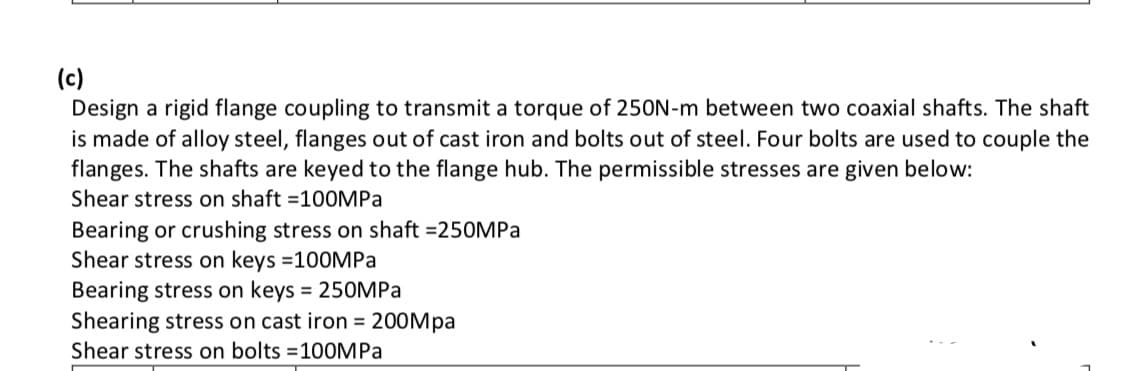 (c)
Design a rigid flange coupling to transmit a torque of 250N-m between two coaxial shafts. The shaft
is made of alloy steel, flanges out of cast iron and bolts out of steel. Four bolts are used to couple the
flanges. The shafts are keyed to the flange hub. The permissible stresses are given below:
Shear stress on shaft =100MPA
Bearing or crushing stress on shaft =250MPa
Shear stress on keys =100MPA
Bearing stress on keys = 250MPA
Shearing stress on cast iron = 200Mpa
Shear stress on bolts =100MPA
