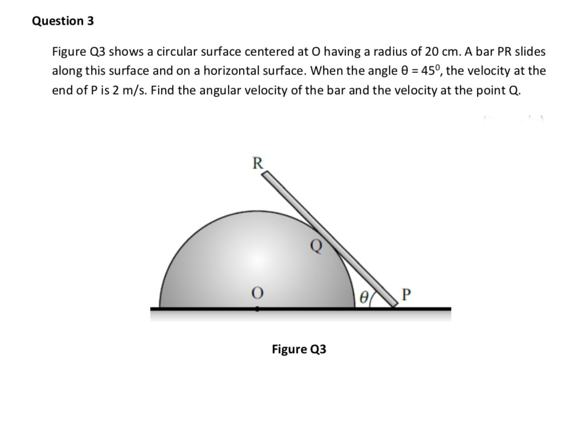 Figure Q3 shows a circular surface centered at O having a radius of 20 cm. A bar PR slides
along this surface and on a horizontal surface. When the angle 0 = 45°, the velocity at the
%3D
end of P is 2 m/s. Find the angular velocity of the bar and the velocity at the point Q.
